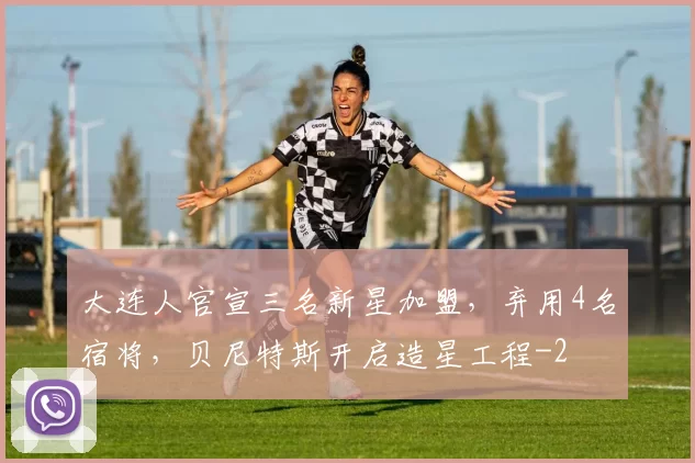 大连人官宣三名新星加盟，弃用4名宿将，贝尼特斯开启造星工程