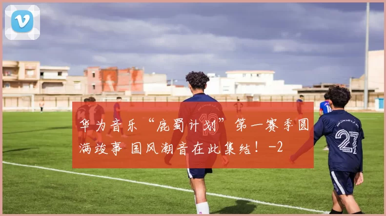 华为音乐“鹿蜀计划”第一赛季圆满竣事 国风潮音在此集结！