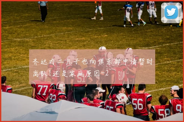 齐达内二儿子也向俱乐部申请暂时离队!还是家庭原因