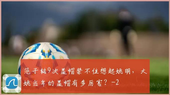 范子铭9次盖帽禁不住想起姚明，大姚当年的盖帽有多厉害？