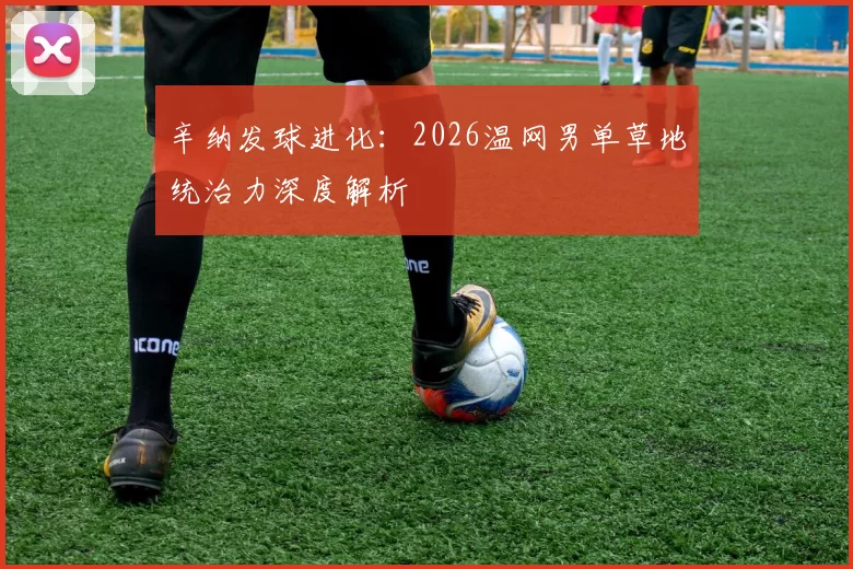 辛纳发球进化：2026温网男单草地统治力深度解析
