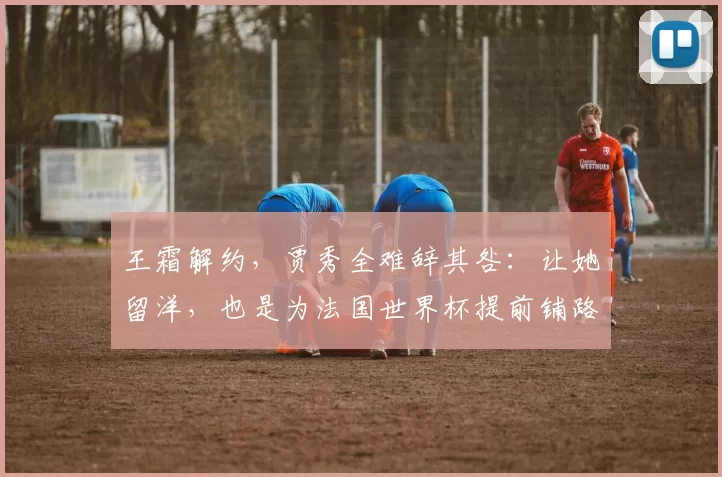 王霜解约，贾秀全难辞其咎：让她留洋，也是为法国世界杯提前铺路