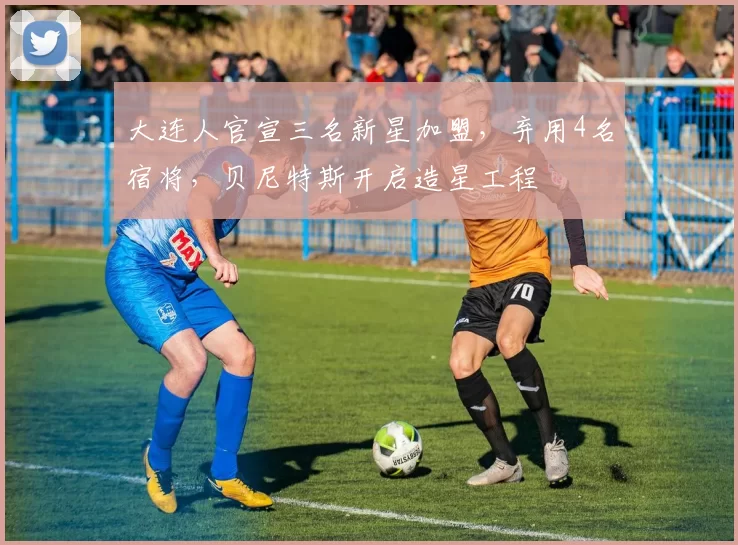 大连人官宣三名新星加盟，弃用4名宿将，贝尼特斯开启造星工程