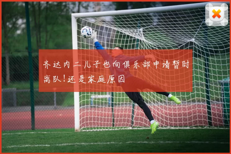 齐达内二儿子也向俱乐部申请暂时离队!还是家庭原因