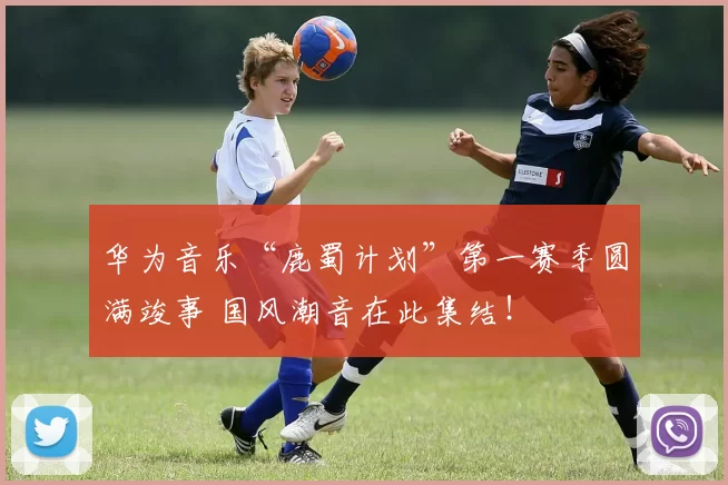 华为音乐“鹿蜀计划”第一赛季圆满竣事 国风潮音在此集结！