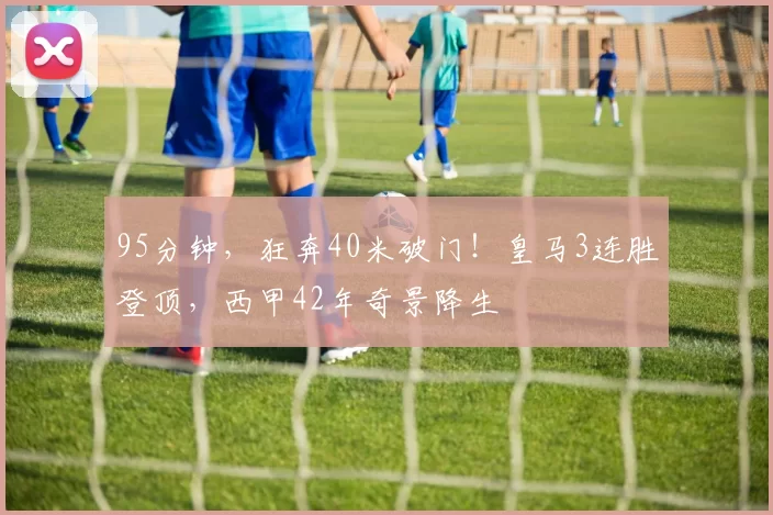 95分钟，狂奔40米破门！皇马3连胜登顶，西甲42年奇景降生