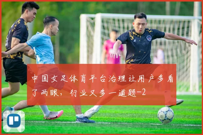 中国女足体育平台治理让用户多看了两眼，行业又多一道题